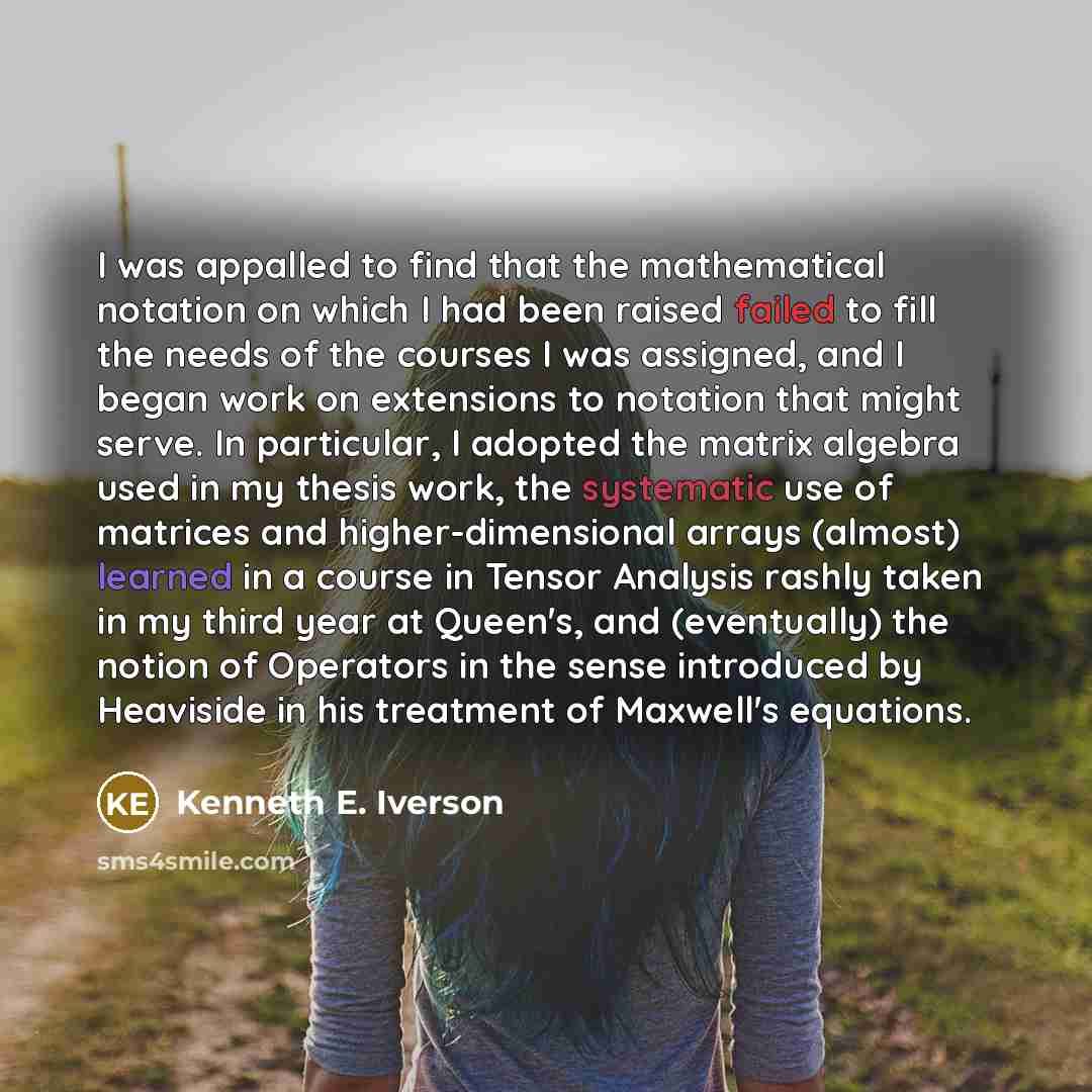 “I was appalled to find that the mathematical notation on which I had been raised failed to fill the needs of the courses I was assigned, and I began work on extensions to notation that might serve. In particular, I adopted the matrix algebra used in my thesis work, the systematic use of matrices…” quote by Kenneth E. Iverson