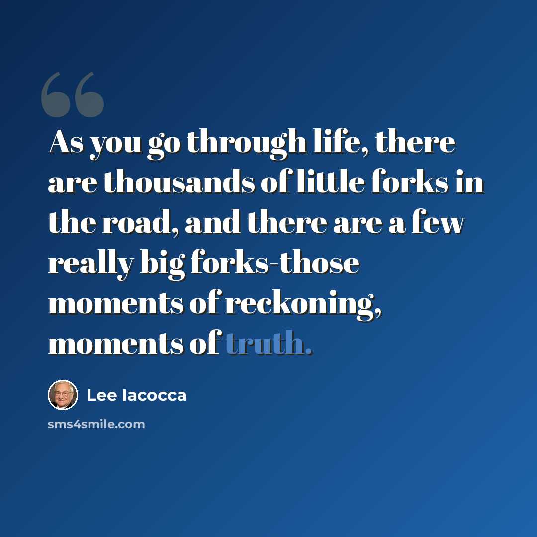“As you go through life, there are thousands of little forks in the road, and there are a few really big forks-those moments of reckoning, moments of truth.” quote by Lee Iacocca