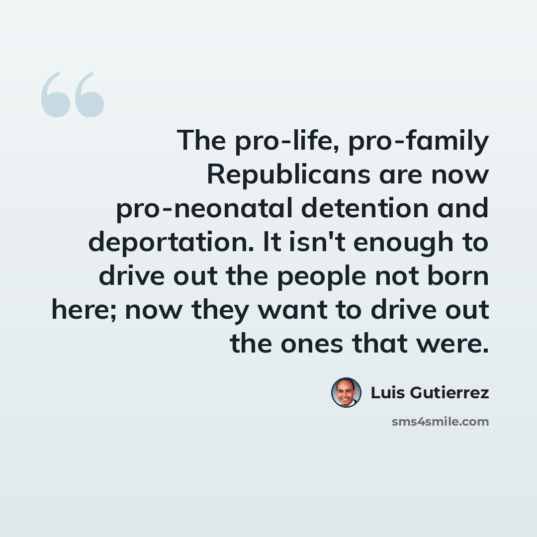 “The pro-life, pro-family Republicans are now pro-neonatal detention and deportation. It isn't enough to drive out the people not born here; now they want to drive out the ones that were.” quote by Luis Gutierrez