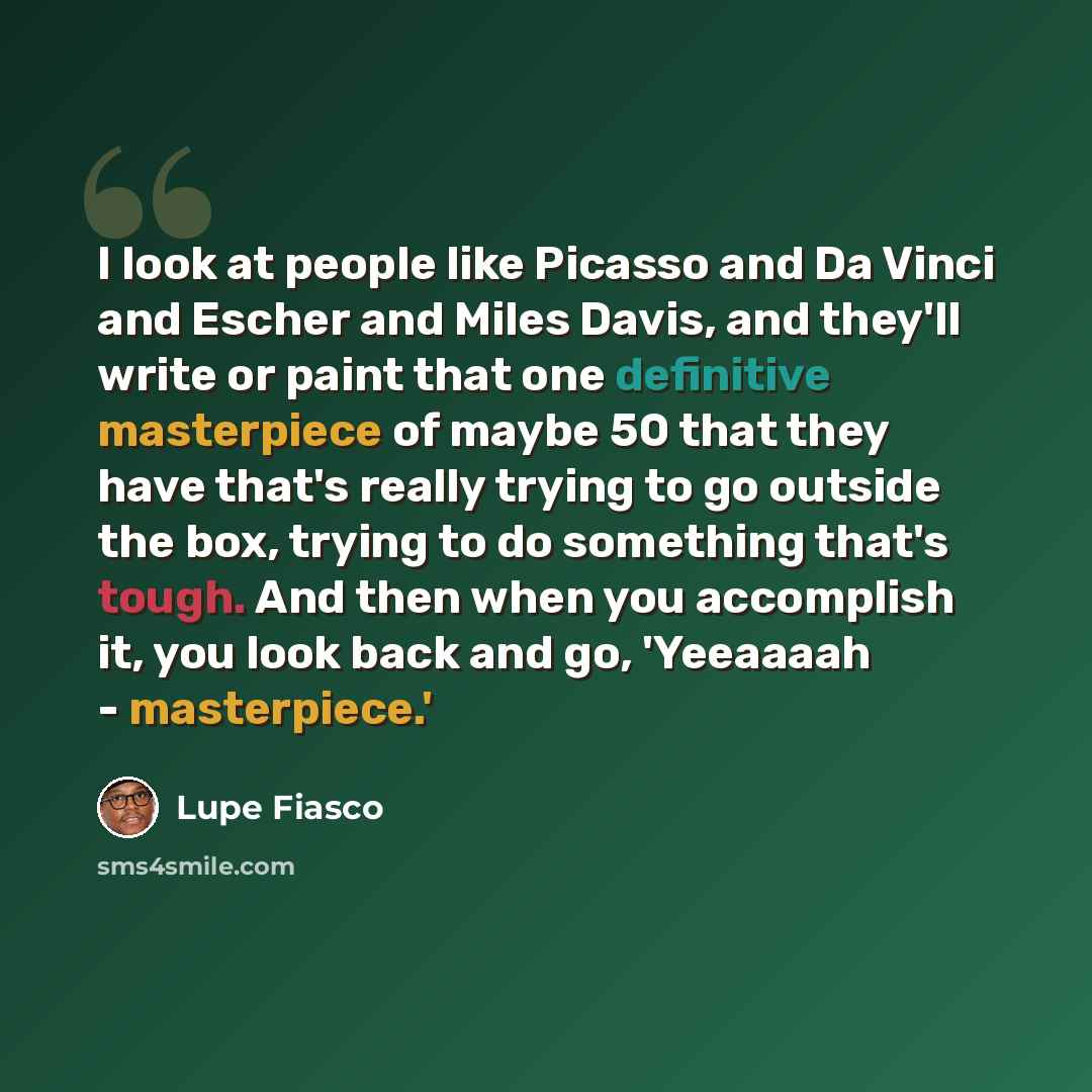 “I look at people like Picasso and Da Vinci and Escher and Miles Davis, and they'll write or paint that one definitive masterpiece of maybe 50 that they have that's really trying to go outside the box, trying to do something that's tough. And then when you accomplish it, you look back and go…” quote by Lupe Fiasco