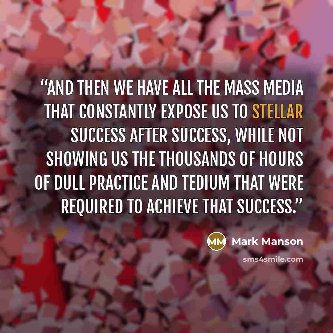 “And then we have all the mass media that constantly expose us to stellar success after success, while not showing us the thousands of hours of dull practice and tedium that were required to achieve that success.” quote by Mark Manson