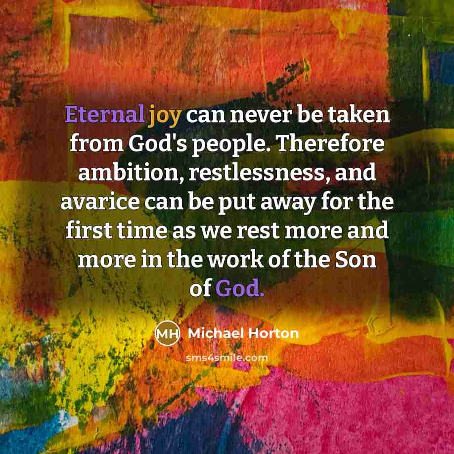 “Eternal joy can never be taken from God's people. Therefore ambition, restlessness, and avarice can be put away for the first time as we rest more and more in the work of the Son of God.” quote by Michael Horton