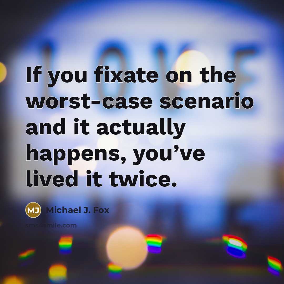 “If you fixate on the worst-case scenario and it actually happens, you’ve lived it twice.” quote by Michael J. Fox