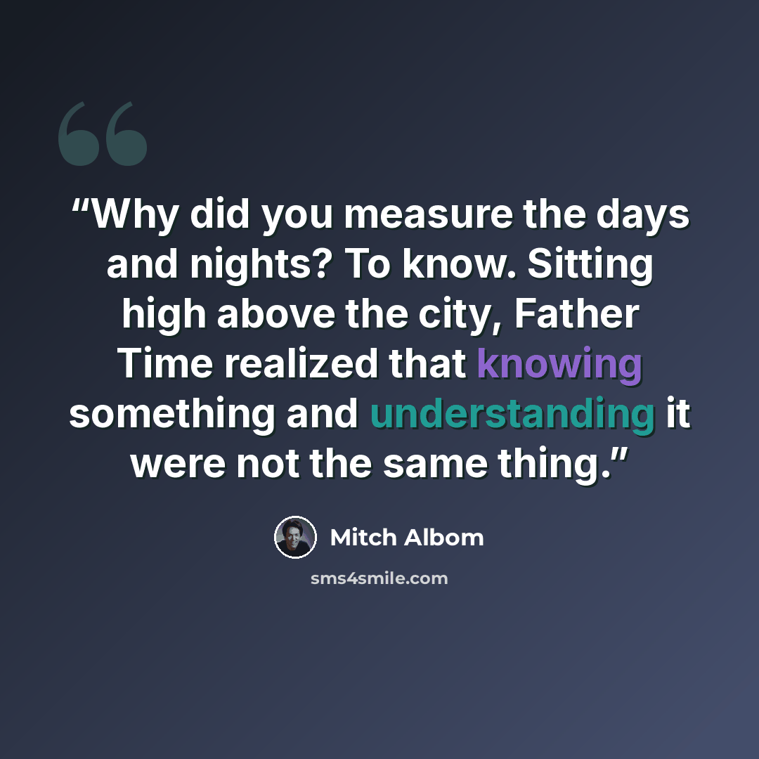 “Why did you measure the days and nights? To know. Sitting high above the city, Father Time realized that knowing something and understanding it were not the same thing.” quote by Mitch Albom