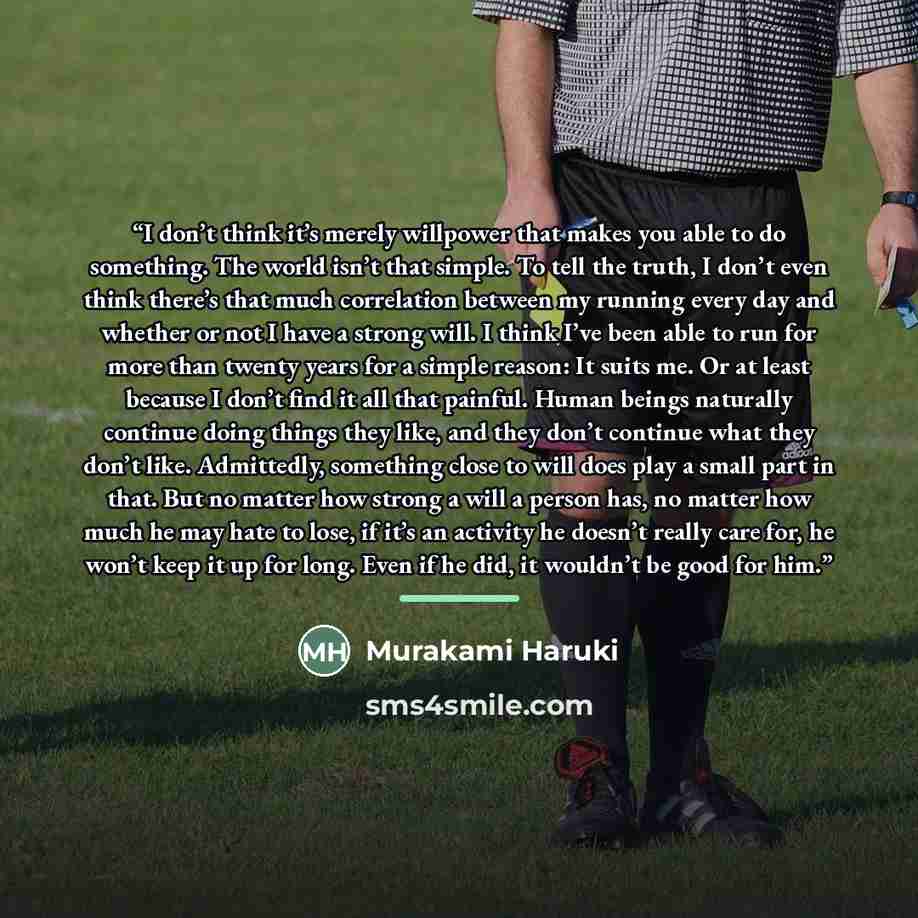 “I don’t think it’s merely willpower that makes you able to do something. The world isn’t that simple. To tell the truth, I don’t even think there’s that much correlation between my running every day and whether or not I have a strong will. I think I’ve been able to run for more than twenty years…” quote by Murakami Haruki