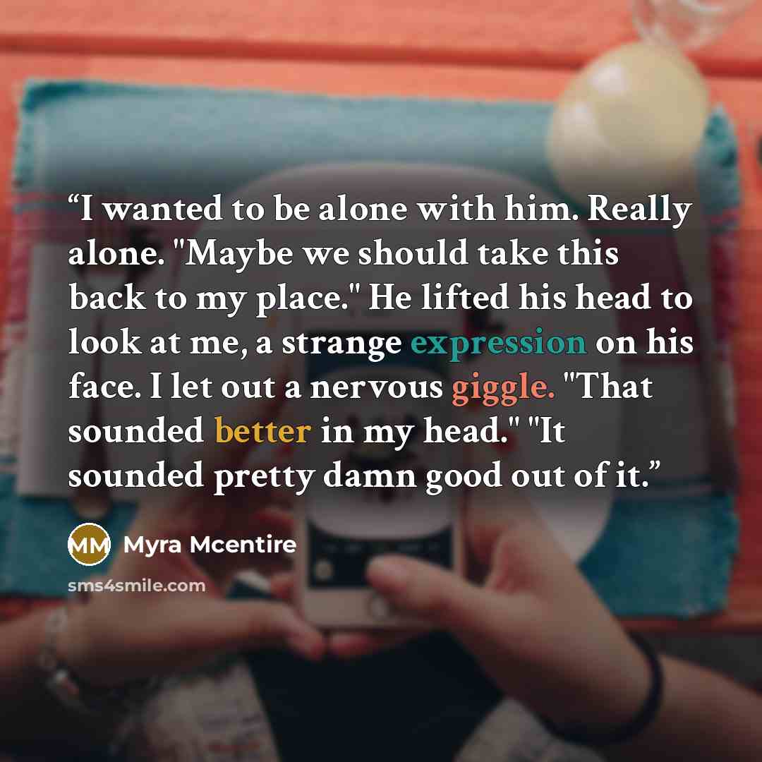 “I wanted to be alone with him. Really alone. "Maybe we should take this back to my place." He lifted his head to look at me, a strange expression on his face. I let out a nervous giggle. "That sounded better in my head." "It sounded pretty damn good out of it.” quote by Myra McEntire