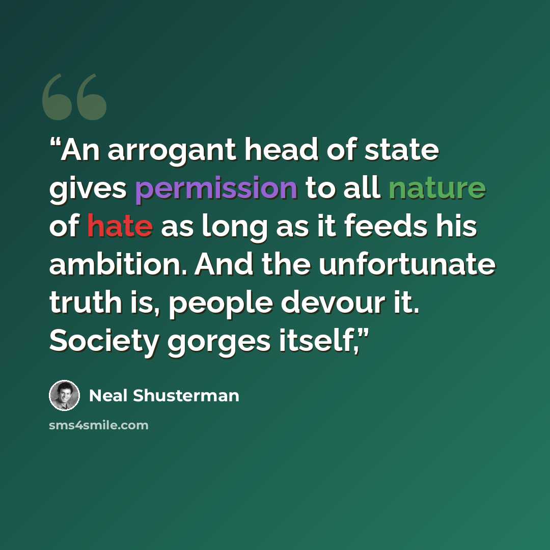 “An arrogant head of state gives permission to all nature of hate as long as it feeds his ambition. And the unfortunate truth is, people devour it. Society gorges itself,” quote by Neal Shusterman