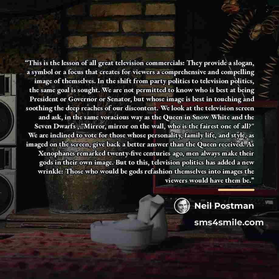“This is the lesson of all great television commercials: They provide a slogan, a symbol or a focus that creates for viewers a comprehensive and compelling image of themselves. In the shift from party politics to television politics, the same goal is sought. We are not permitted to know who is best…” quote by Neil Postman