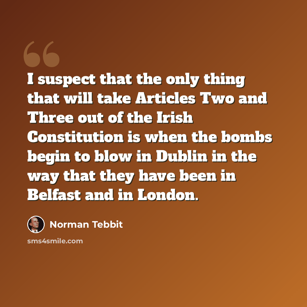 “I suspect that the only thing that will take Articles Two and Three out of the Irish Constitution is when the bombs begin to blow in Dublin in the way that they have been in Belfast and in London.” quote by Norman Tebbit