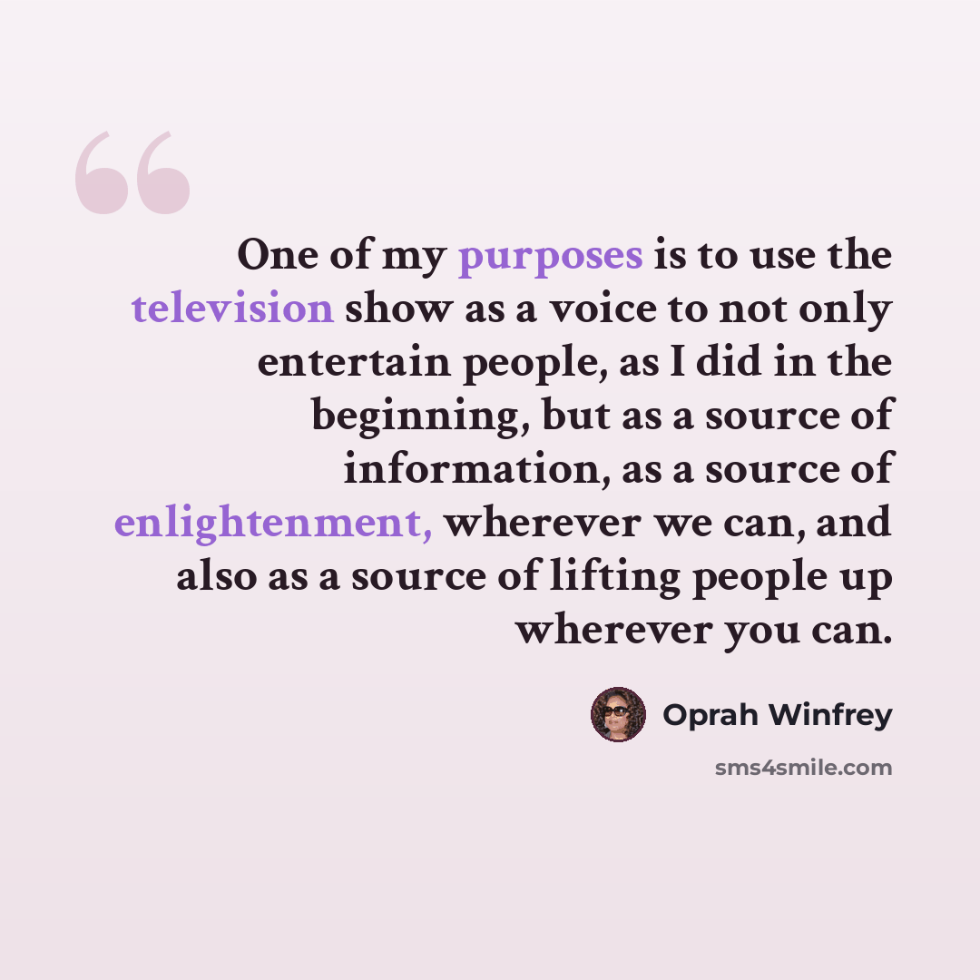 “One of my purposes is to use the television show as a voice to not only entertain people, as I did in the beginning, but as a source of information, as a source of enlightenment, wherever we can, and also as a source of lifting people up wherever you can.” quote by Oprah Winfrey