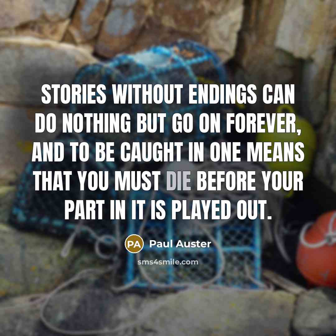 “Stories without endings can do nothing but go on forever, and to be caught in one means that you must die before your part in it is played out.” quote by Paul Auster