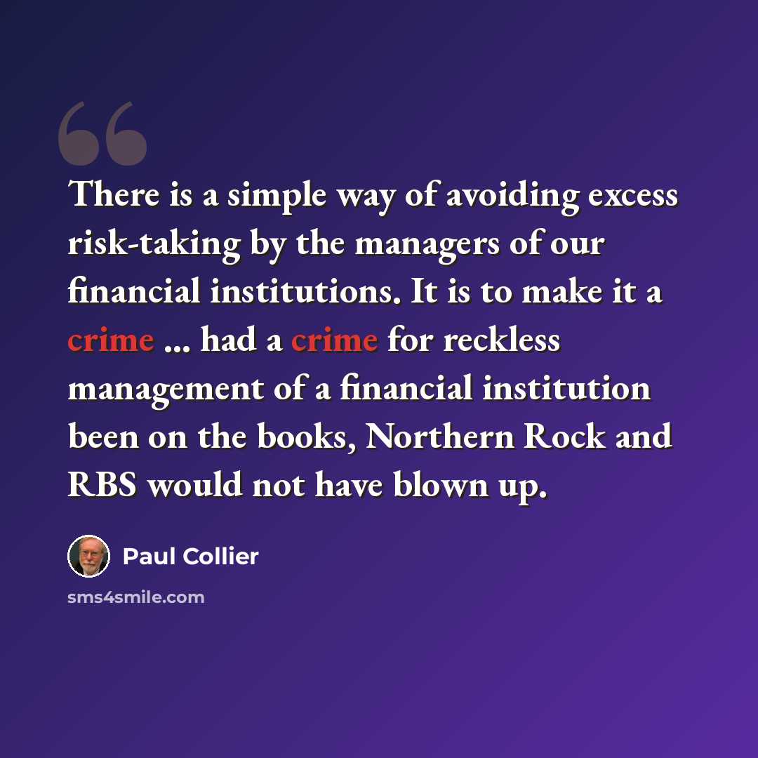 “There is a simple way of avoiding excess risk-taking by the managers of our financial institutions. It is to make it a crime ... had a crime for reckless management of a financial institution been on the books, Northern Rock and RBS would not have blown up.” quote by Paul Collier