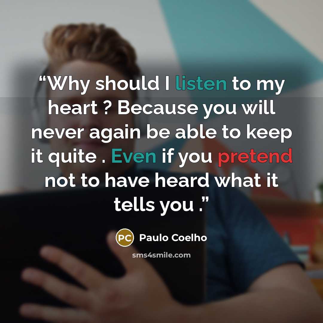 “Why should I listen to my heart ? Because you will never again be able to keep it quite . Even if you pretend not to have heard what it tells you .” quote by Paulo Coelho