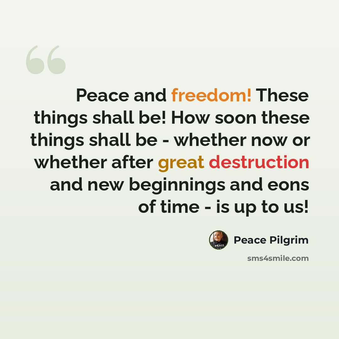 “Peace and freedom! These things shall be! How soon these things shall be - whether now or whether after great destruction and new beginnings and eons of time - is up to us!” quote by Peace Pilgrim