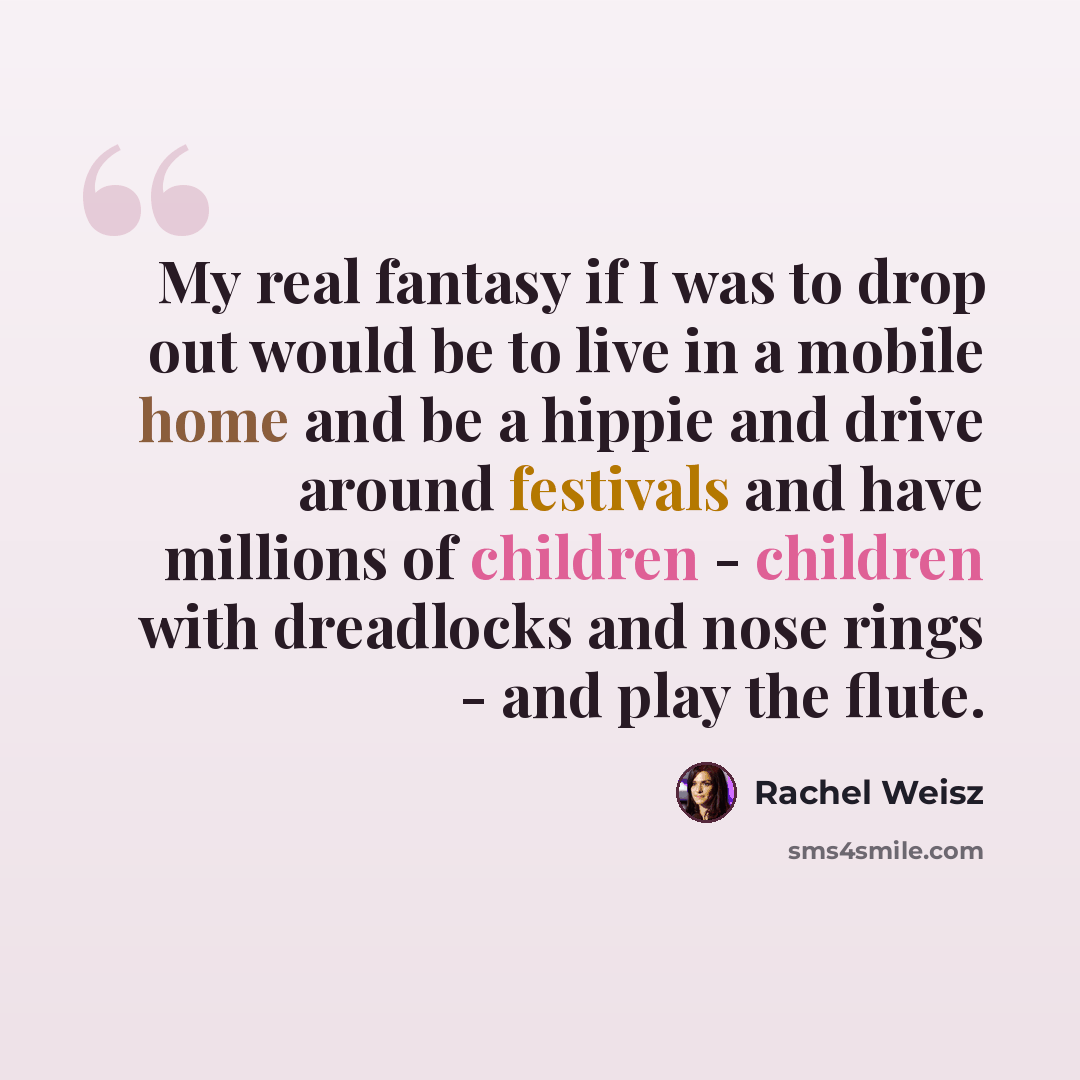 “My real fantasy if I was to drop out would be to live in a mobile home and be a hippie and drive around festivals and have millions of children - children with dreadlocks and nose rings - and play the flute.” quote by Rachel Weisz