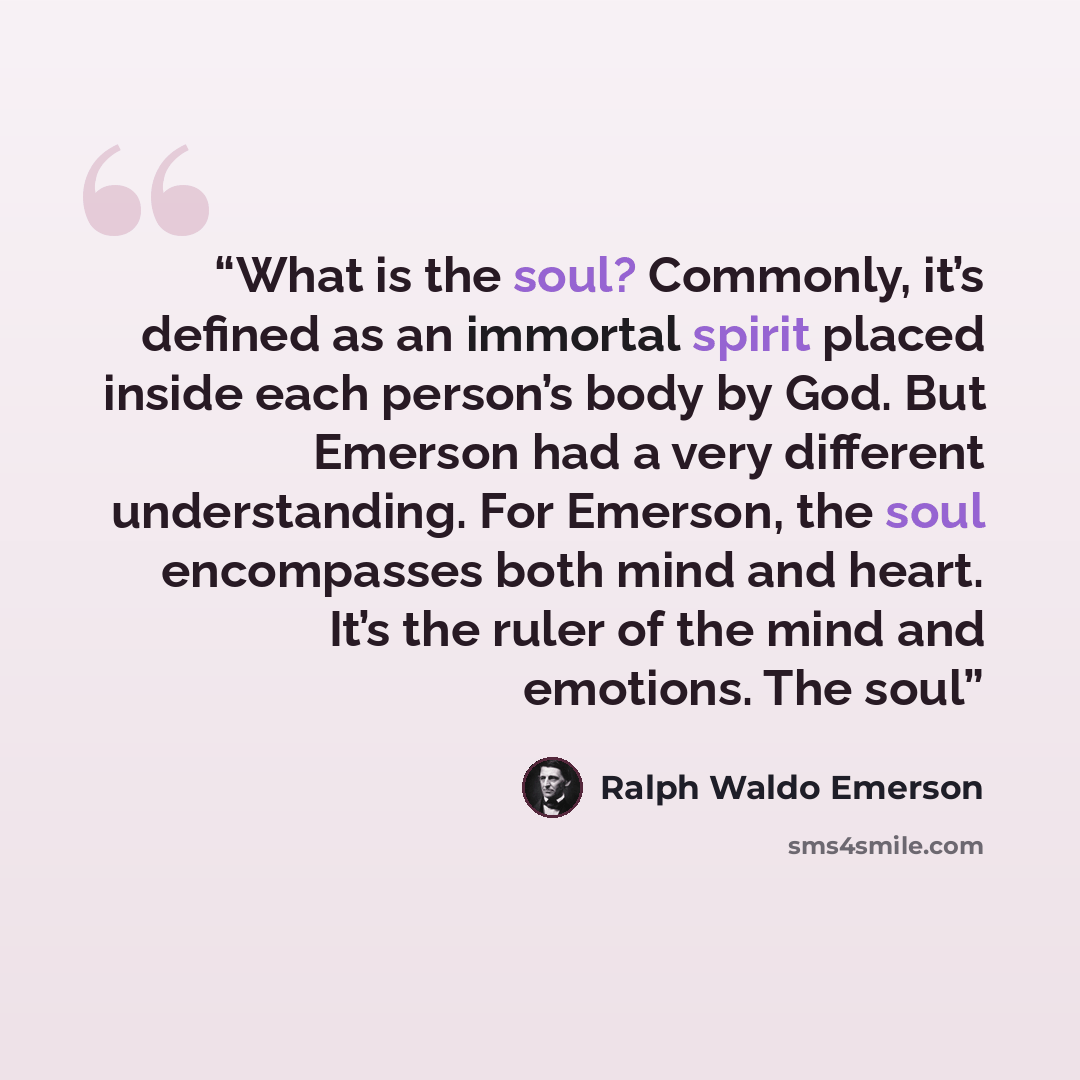 “What is the soul? Commonly, it’s defined as an immortal spirit placed inside each person’s body by God. But Emerson had a very different understanding. For Emerson, the soul encompasses both mind and heart. It’s the ruler of the mind and emotions. The soul” quote by Ralph Waldo Emerson