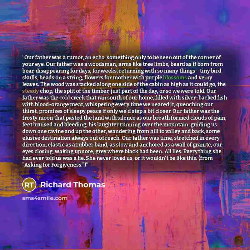 “Our father was a rumor, an echo, something only to be seen out of the corner of your eye. Our father was a woodsman, arms like tree limbs, beard as if born from bear, disappearing for days, for weeks, returning with so many things—tiny bird skulls, beads on a string, flowers for mother with purple…” quote by Richard Thomas