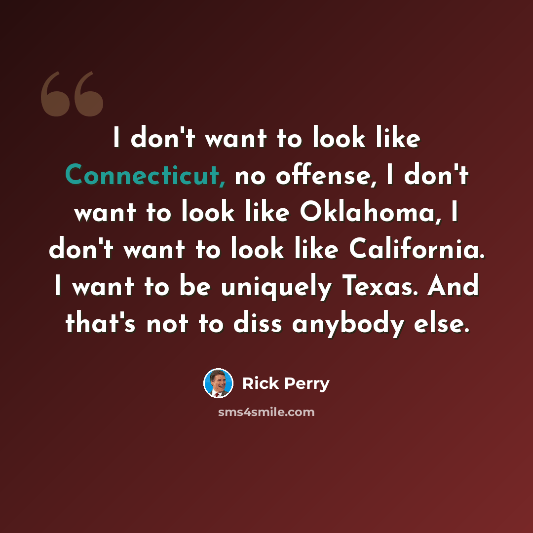 “I don't want to look like Connecticut, no offense, I don't want to look like Oklahoma, I don't want to look like California. I want to be uniquely Texas. And that's not to diss anybody else.” quote by Rick Perry