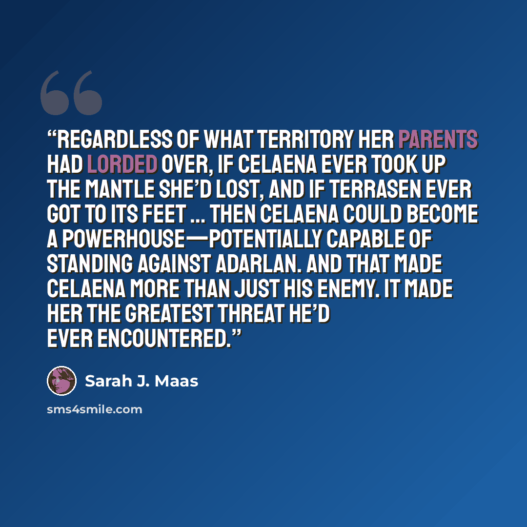 “Regardless of what territory her parents had lorded over, if Celaena ever took up the mantle she’d lost, and if Terrasen ever got to its feet … Then Celaena could become a powerhouse—potentially capable of standing against Adarlan. And that made Celaena more than just his enemy. It made her the…” quote by Sarah J. Maas