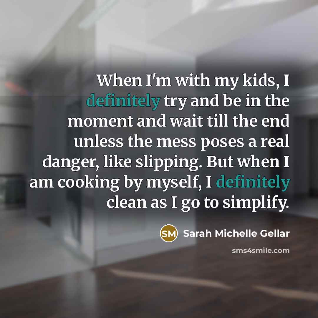 “When I'm with my kids, I definitely try and be in the moment and wait till the end unless the mess poses a real danger, like slipping. But when I am cooking by myself, I definitely clean as I go to simplify.” quote by Sarah Michelle Gellar