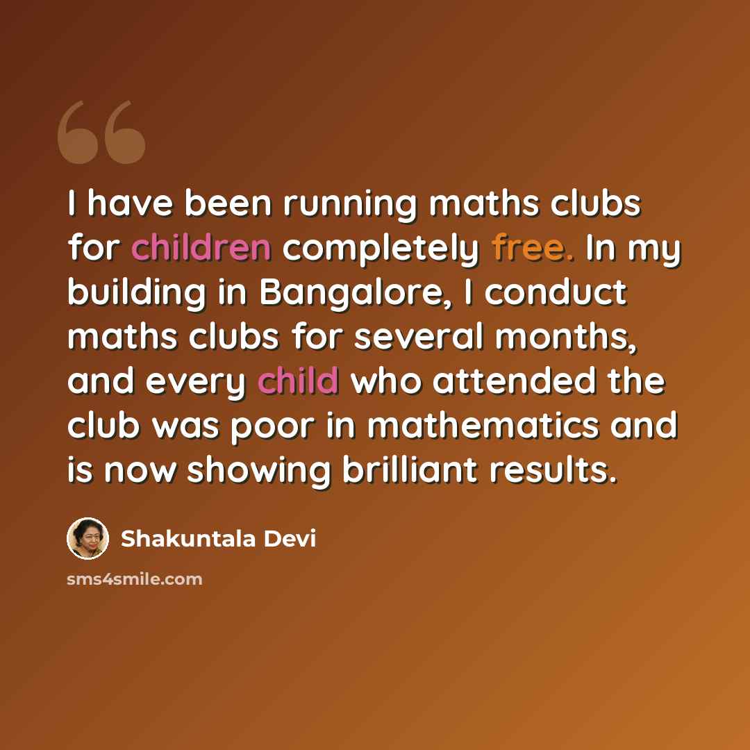“I have been running maths clubs for children completely free. In my building in Bangalore, I conduct maths clubs for several months, and every child who attended the club was poor in mathematics and is now showing brilliant results.” quote by Shakuntala Devi