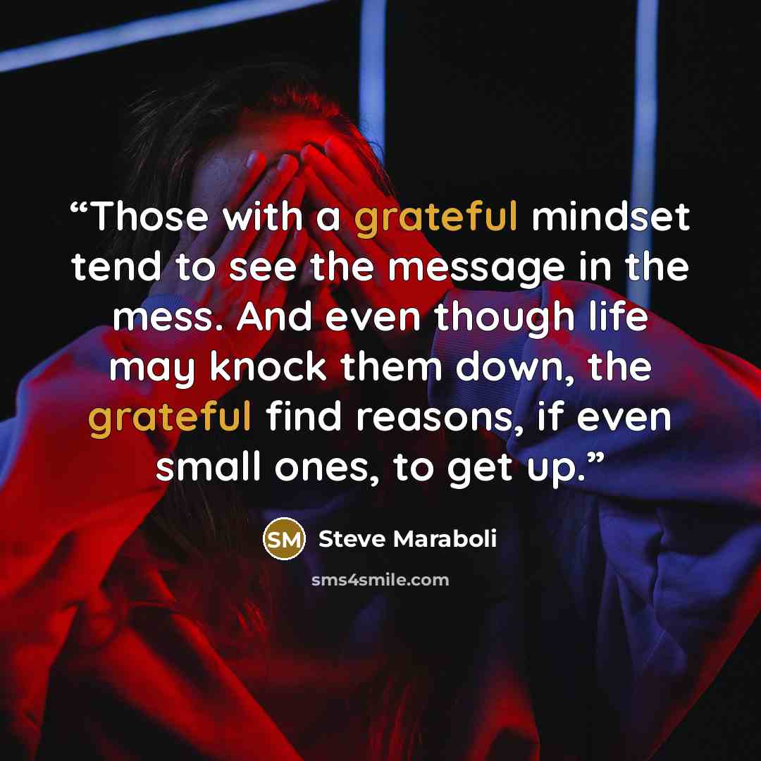 “Those with a grateful mindset tend to see the message in the mess. And even though life may knock them down, the grateful find reasons, if even small ones, to get up.” quote by Steve Maraboli