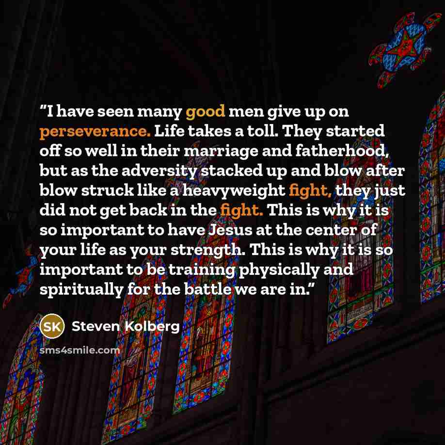 “I have seen many good men give up on perseverance. Life takes a toll. They started off so well in their marriage and fatherhood, but as the adversity stacked up and blow after blow struck like a heavyweight fight, they just did not get back in the fight. This is why it is so important to have…” quote by Steven Kolberg