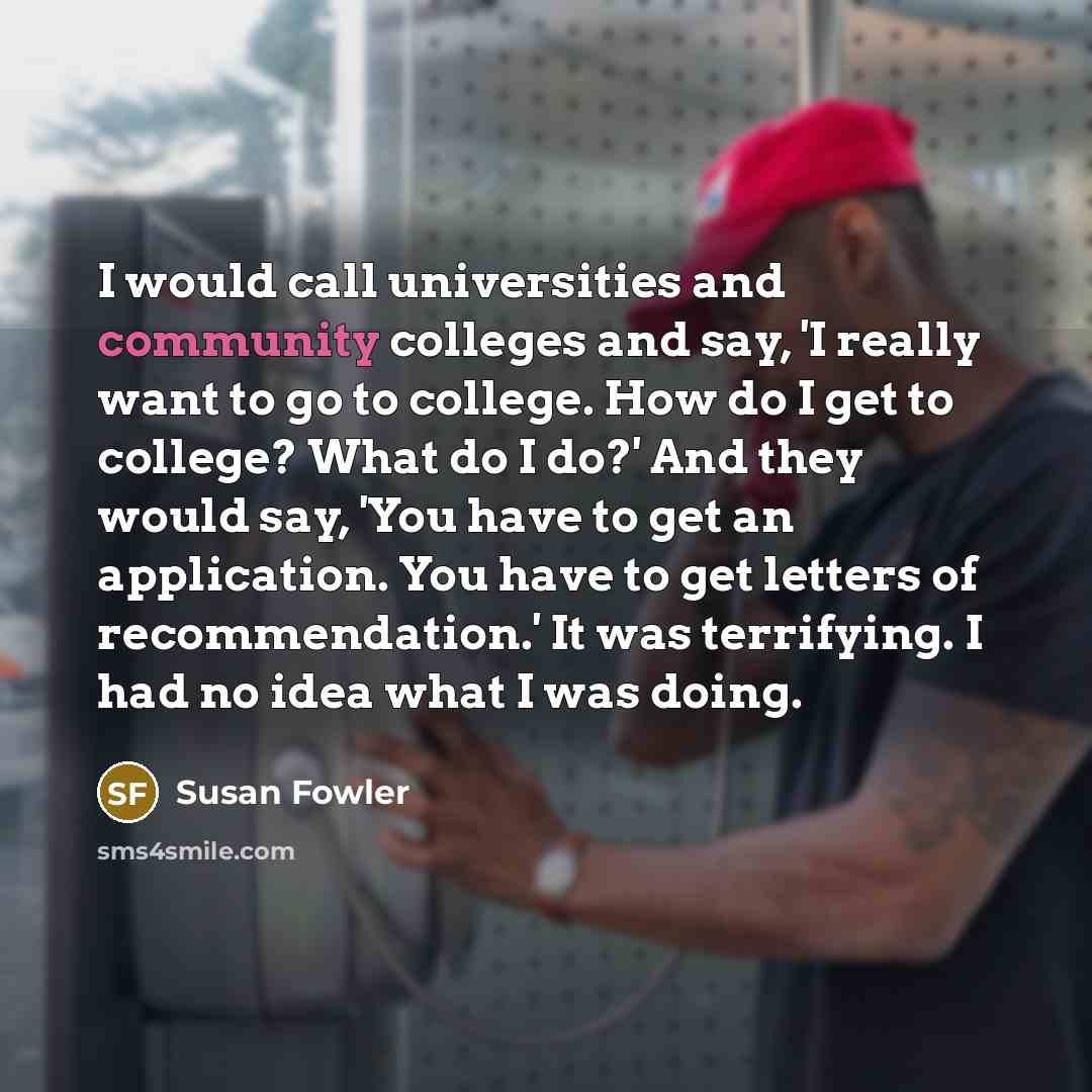 “I would call universities and community colleges and say, 'I really want to go to college. How do I get to college? What do I do?' And they would say, 'You have to get an application. You have to get letters of recommendation.' It was terrifying. I had no idea what I was doing.” quote by Susan Fowler