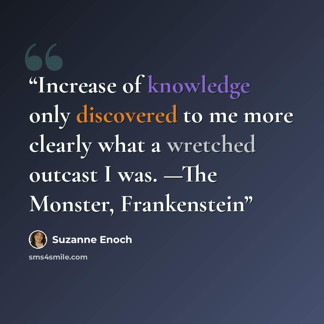 “Increase of knowledge only discovered to me more clearly what a wretched outcast I was. —The Monster, Frankenstein” quote by Suzanne Enoch