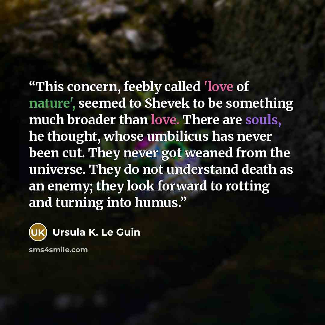 “This concern, feebly called 'love of nature', seemed to Shevek to be something much broader than love. There are souls, he thought, whose umbilicus has never been cut. They never got weaned from the universe. They do not understand death as an enemy; they look forward to rotting and turning into…” quote by Ursula K. Le Guin
