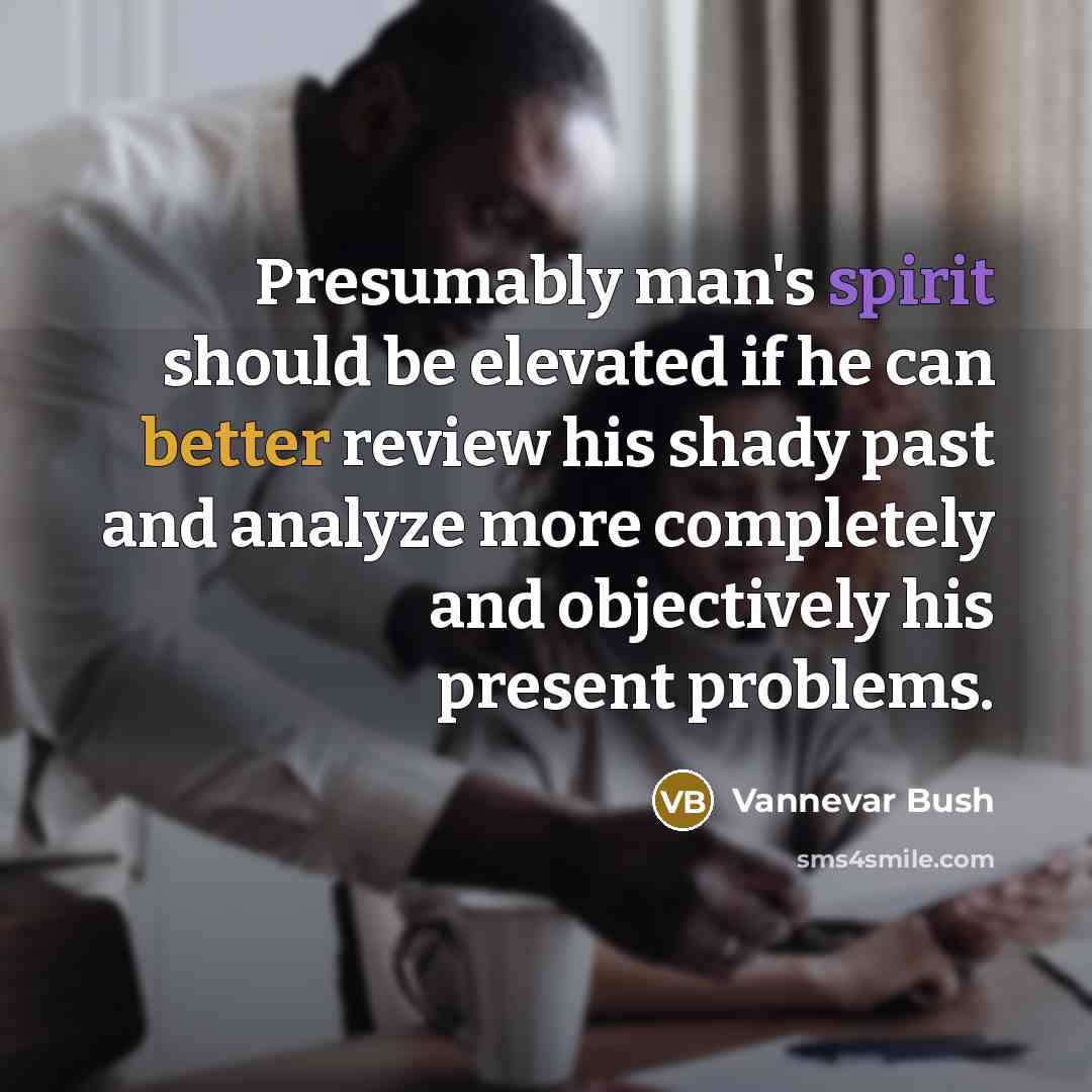 “Presumably man's spirit should be elevated if he can better review his shady past and analyze more completely and objectively his present problems.” quote by Vannevar Bush