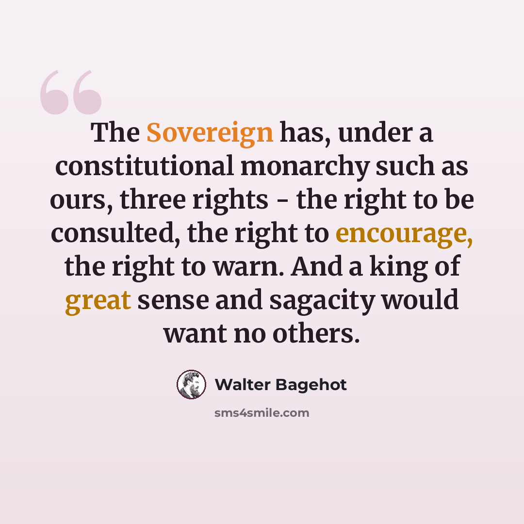 “The Sovereign has, under a constitutional monarchy such as ours, three rights - the right to be consulted, the right to encourage, the right to warn. And a king of great sense and sagacity would want no others.” quote by Walter Bagehot