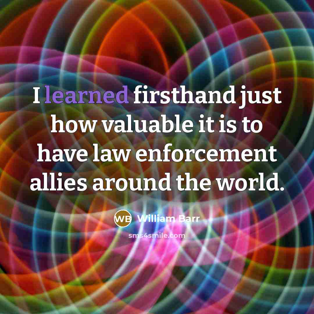 “I learned firsthand just how valuable it is to have law enforcement allies around the world.” quote by William Barr