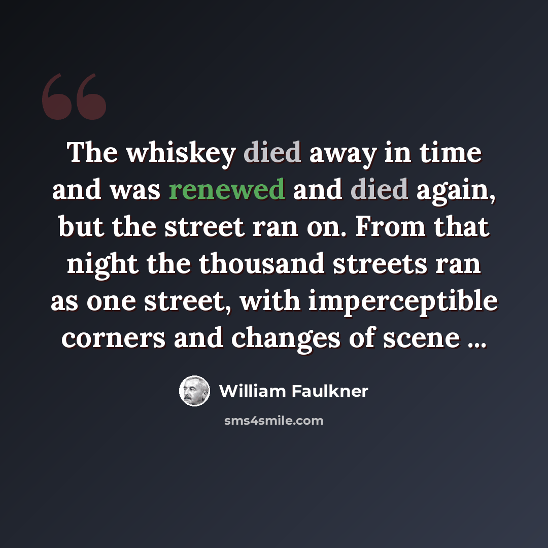“The whiskey died away in time and was renewed and died again, but the street ran on. From that night the thousand streets ran as one street, with imperceptible corners and changes of scene ...” quote by William Faulkner