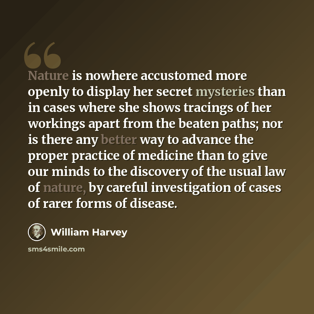 “Nature is nowhere accustomed more openly to display her secret mysteries than in cases where she shows tracings of her workings apart from the beaten paths; nor is there any better way to advance the proper practice of medicine than to give our minds to the discovery of the usual law of nature, by…” quote by William Harvey
