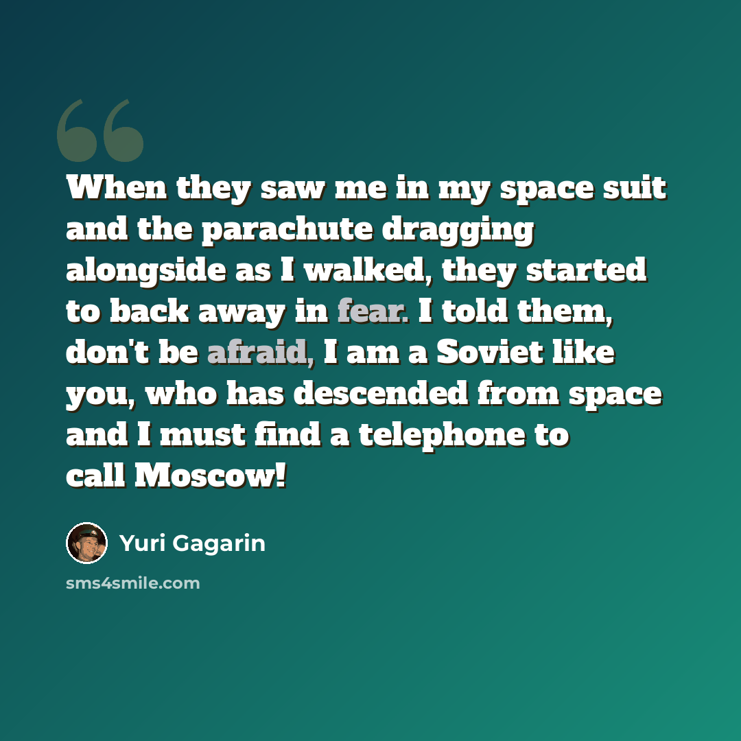 “When they saw me in my space suit and the parachute dragging alongside as I walked, they started to back away in fear. I told them, don't be afraid, I am a Soviet like you, who has descended from space and I must find a telephone to call Moscow!” quote by Yuri Gagarin