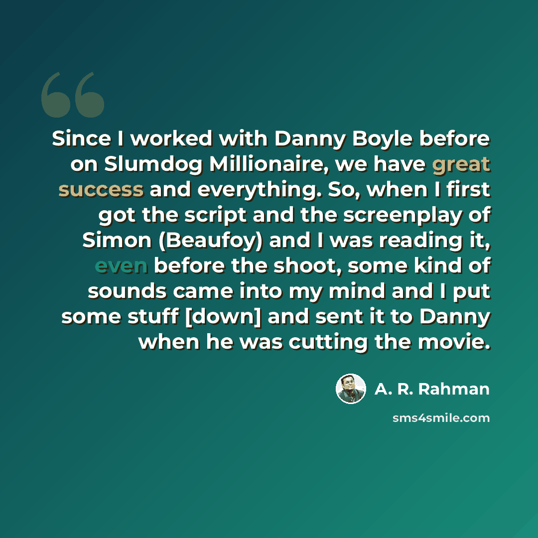 “Since I worked with Danny Boyle before on Slumdog Millionaire, we have great success and everything. So, when I first got the script and the screenplay of Simon (Beaufoy) and I was reading it, even before the shoot, some kind of sounds came into my mind and I put some stuff [down] and sent it to…” quote by A. R. Rahman