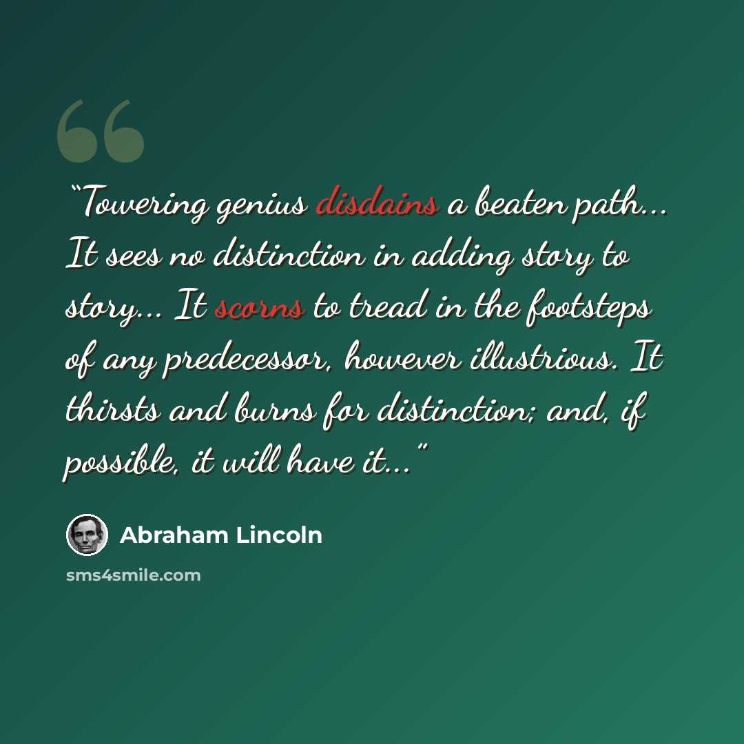 “Towering genius disdains a beaten path... It sees no distinction in adding story to story... It scorns to tread in the footsteps of any predecessor, however illustrious. It thirsts and burns for distinction; and, if possible, it will have it...” quote by Abraham Lincoln