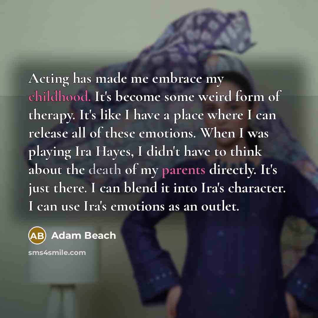 “Acting has made me embrace my childhood. It's become some weird form of therapy. It's like I have a place where I can release all of these emotions. When I was playing Ira Hayes, I didn't have to think about the death of my parents directly. It's just there. I can blend it into Ira's character. I…” quote by Adam Beach