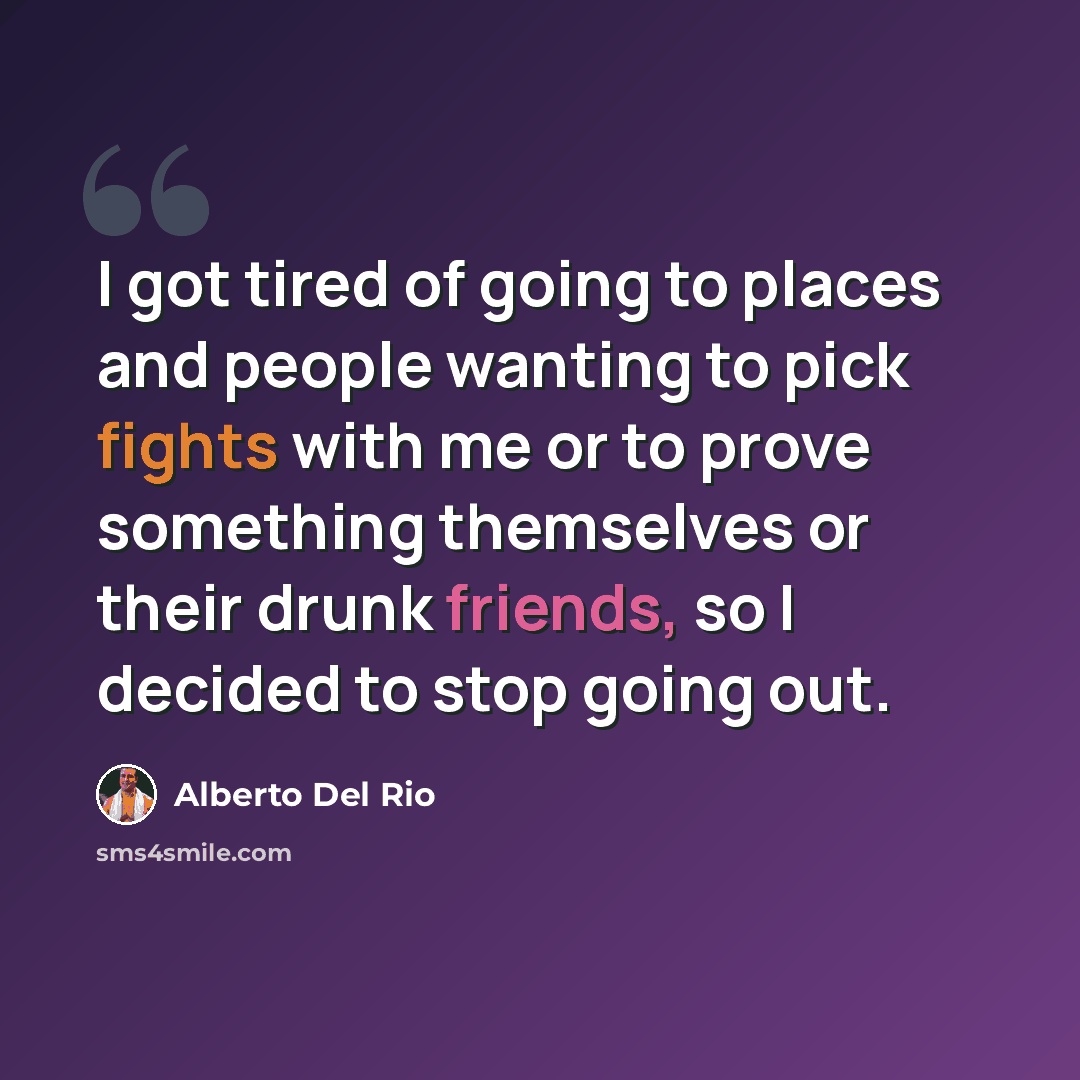 “I got tired of going to places and people wanting to pick fights with me or to prove something themselves or their drunk friends, so I decided to stop going out.” quote by Alberto Del Rio