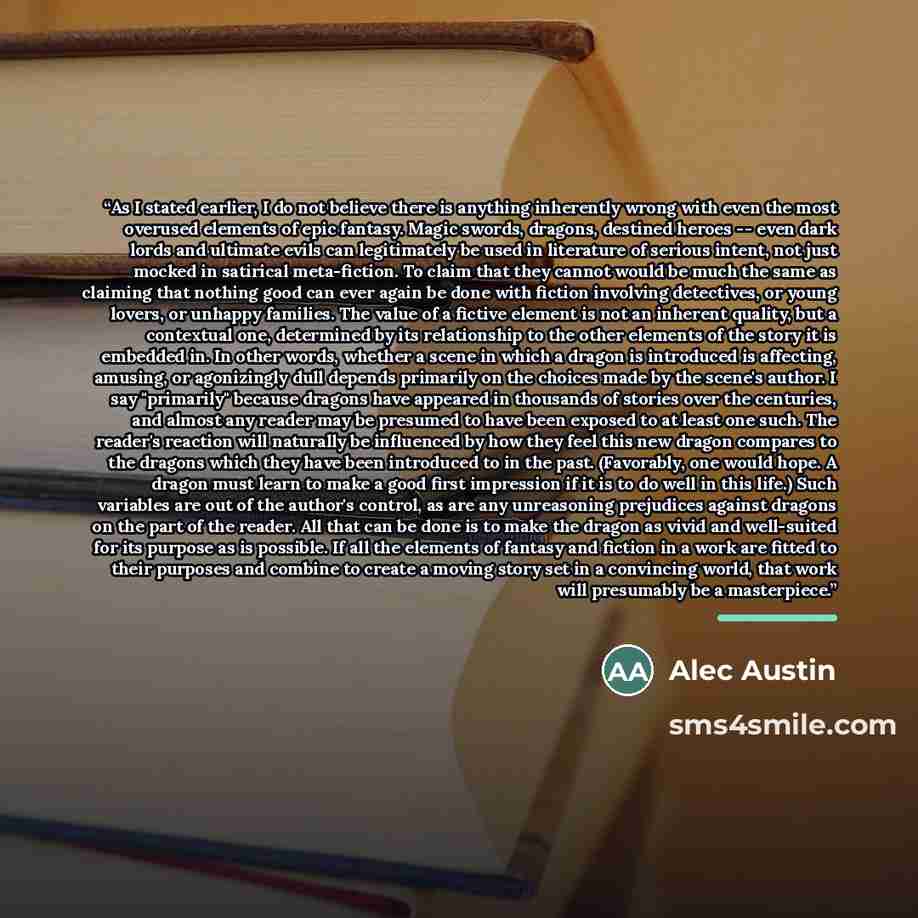 “As I stated earlier, I do not believe there is anything inherently wrong with even the most overused elements of epic fantasy. Magic swords, dragons, destined heroes -- even dark lords and ultimate evils can legitimately be used in literature of serious intent, not just mocked in satirical…” quote by Alec Austin