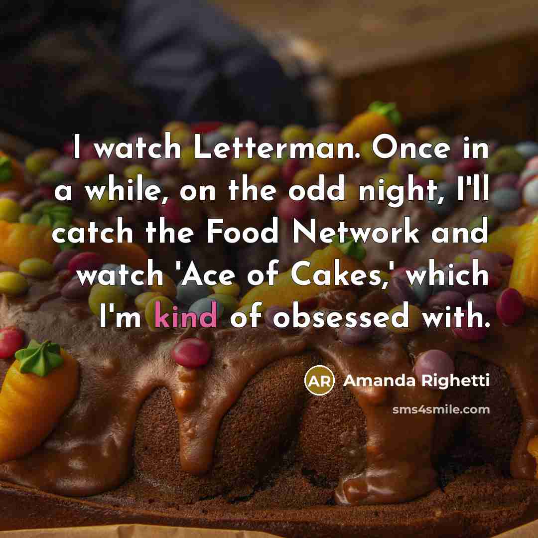 “I watch Letterman. Once in a while, on the odd night, I'll catch the Food Network and watch 'Ace of Cakes,' which I'm kind of obsessed with.” quote by Amanda Righetti