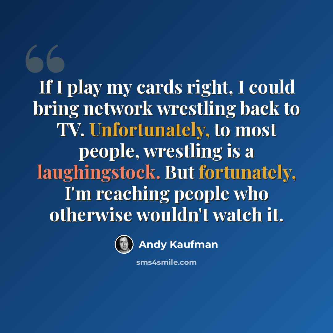 “If I play my cards right, I could bring network wrestling back to TV. Unfortunately, to most people, wrestling is a laughingstock. But fortunately, I'm reaching people who otherwise wouldn't watch it.” quote by Andy Kaufman