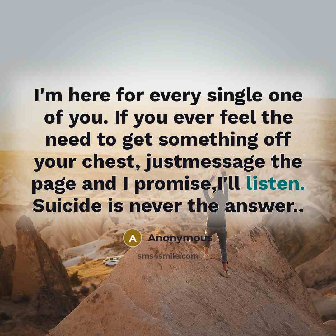 “I'm here for every single one of you. If you ever feel the need to get something off your chest, justmessage the page and I promise,I'll listen. Suicide is never the answer..” quote by Anonymous