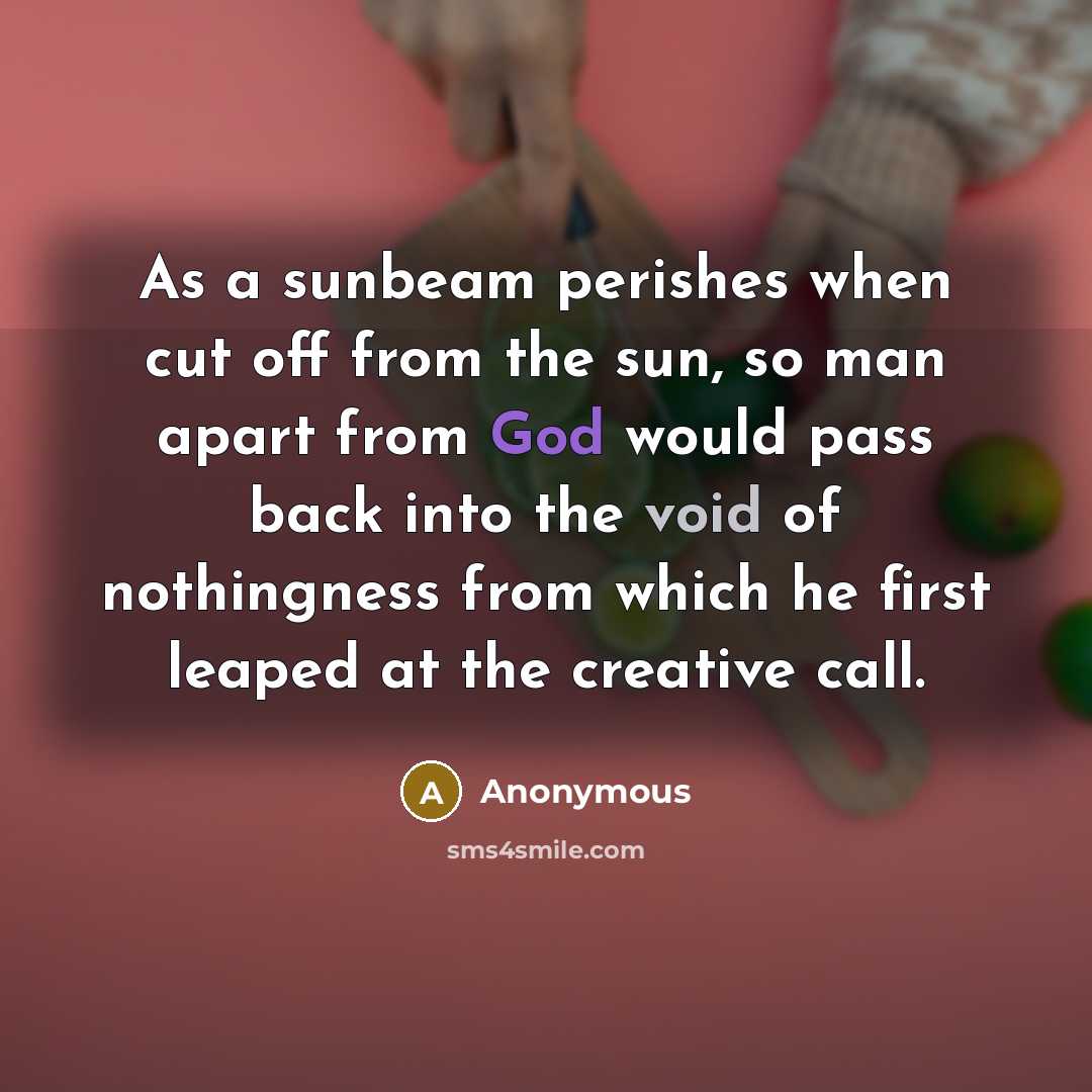 “As a sunbeam perishes when cut off from the sun, so man apart from God would pass back into the void of nothingness from which he first leaped at the creative call.” quote by Anonymous