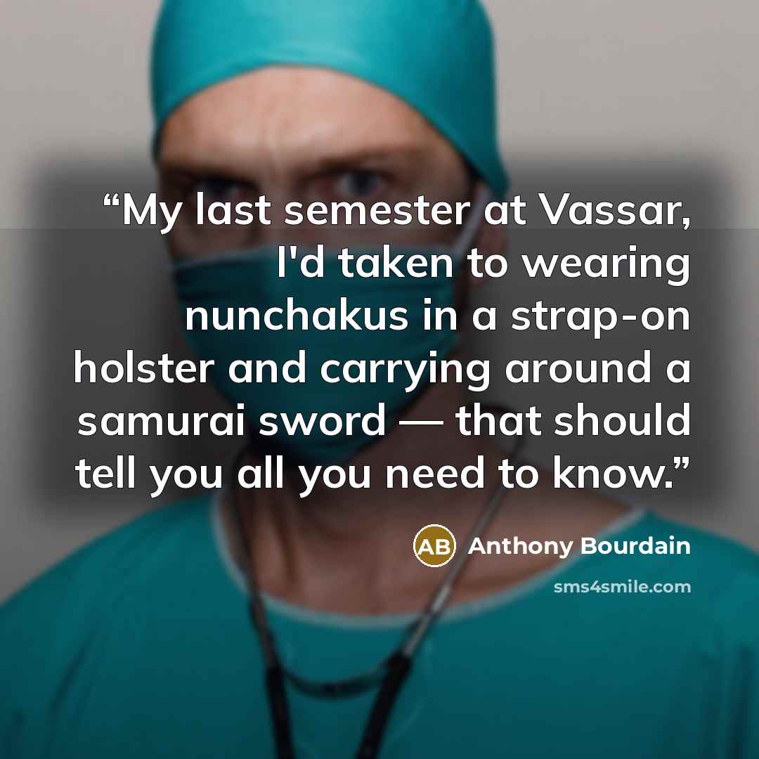 “My last semester at Vassar, I'd taken to wearing nunchakus in a strap-on holster and carrying around a samurai sword — that should tell you all you need to know.” quote by Anthony Bourdain
