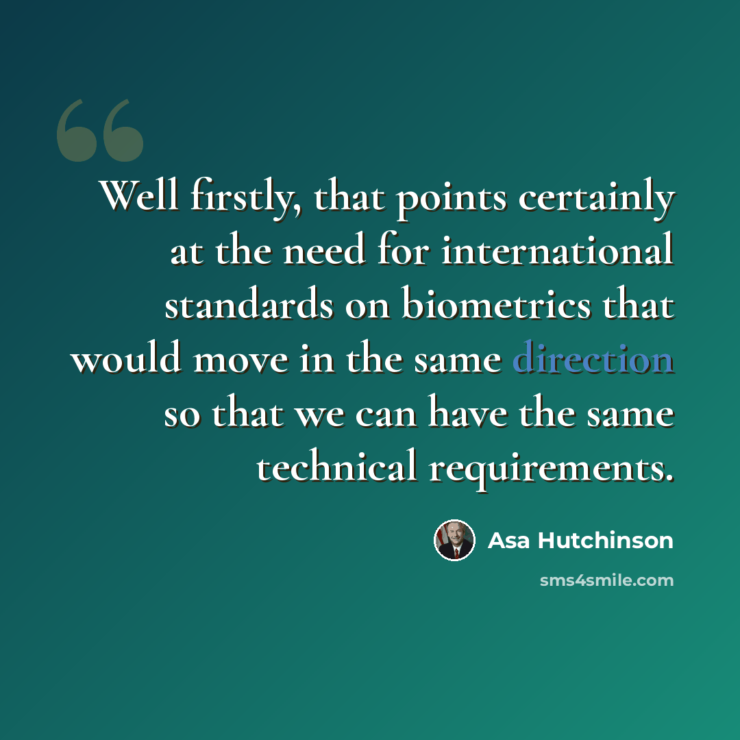 “Well firstly, that points certainly at the need for international standards on biometrics that would move in the same direction so that we can have the same technical requirements.” quote by Asa Hutchinson