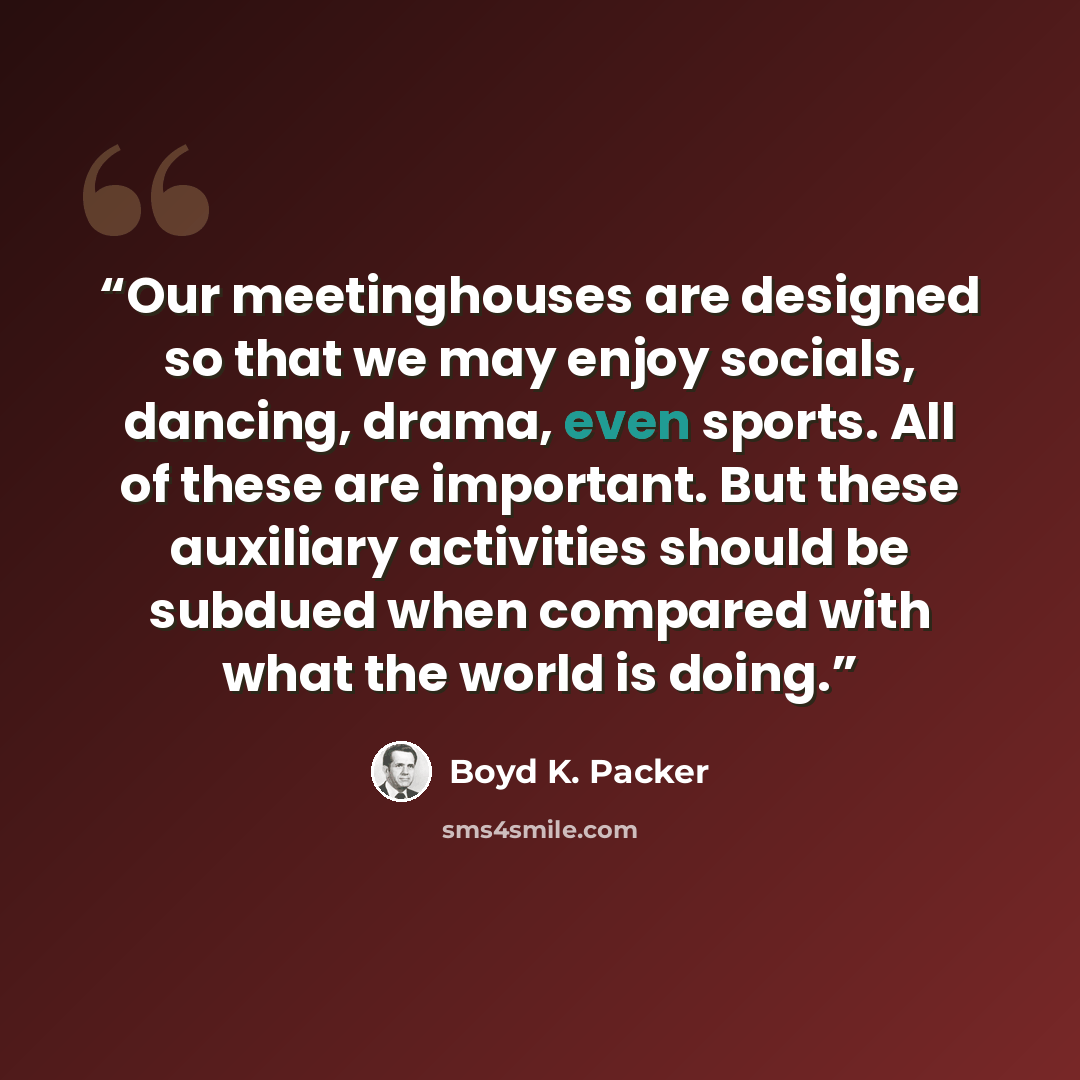 “Our meetinghouses are designed so that we may enjoy socials, dancing, drama, even sports. All of these are important. But these auxiliary activities should be subdued when compared with what the world is doing.” quote by Boyd K. Packer