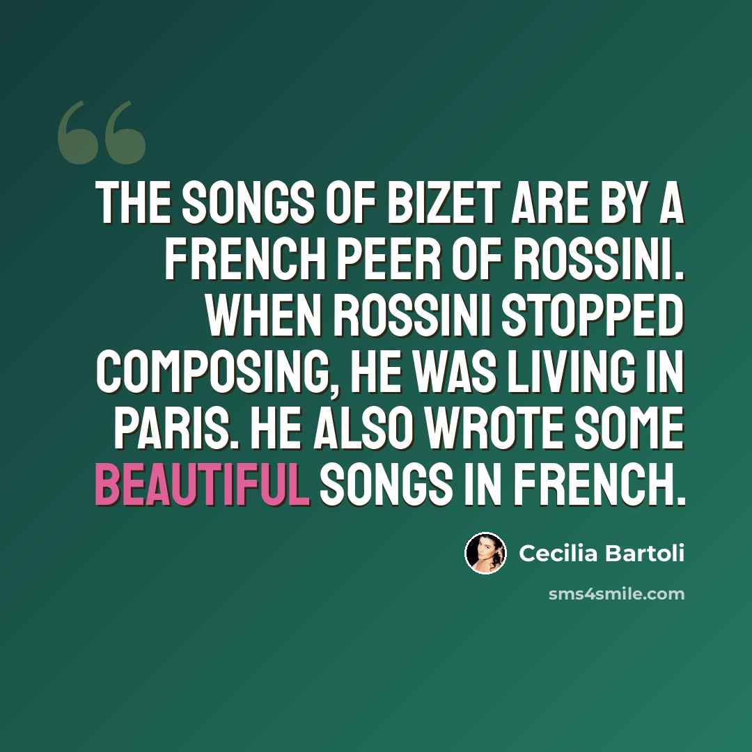 “The songs of Bizet are by a French peer of Rossini. When Rossini stopped composing, he was living in Paris. He also wrote some beautiful songs in French.” quote by Cecilia Bartoli