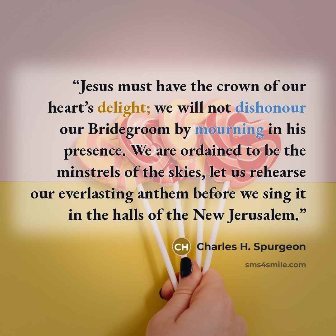 “Jesus must have the crown of our heart’s delight; we will not dishonour our Bridegroom by mourning in his presence. We are ordained to be the minstrels of the skies, let us rehearse our everlasting anthem before we sing it in the halls of the New Jerusalem.” quote by Charles H. Spurgeon